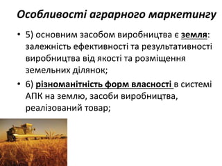 Особливості аграрного маркетингу
• 5) основним засобом виробництва є земля:
залежність ефективності та результативності
виробництва від якості та розміщення
земельних ділянок;
• 6) різноманітність форм власності в системі
АПК на землю, засоби виробництва,
реалізований товар;
 
