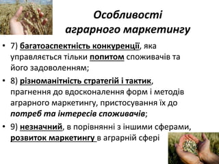 Особливості
аграрного маркетингу
• 7) багатоаспектність конкуренції, яка
управляється тільки попитом споживачів та
його задоволенням;
• 8) різноманітність стратегій і тактик,
прагнення до вдосконалення форм і методів
аграрного маркетингу, пристосування їх до
потреб та інтересів споживачів;
• 9) незначний, в порівнянні з іншими сферами,
розвиток маркетингу в аграрній сфері
 