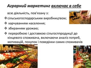 Аграрний маркетинг включає в себе
всю діяльність, пов’язану з:
сільськогосподарським виробництвом;
 харчуванням населення;
 збиранням урожаю;
 переробкою і доставкою сільгосппродукції до
кінцевого споживача, включаючи аналіз потреб,
мотивацій, покупок і поведінки самих споживачів
 