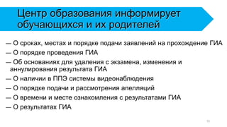 Центр образования информирует
обучающихся и их родителей
— О сроках, местах и порядке подачи заявлений на прохождение ГИА
— О порядке проведения ГИА
— Об основаниях для удаления с экзамена, изменения и
аннулирования результата ГИА
— О наличии в ППЭ системы видеонаблюдения
— О порядке подачи и рассмотрения апелляций
— О времени и месте ознакомления с результатами ГИА
— О результатах ГИА
15
 