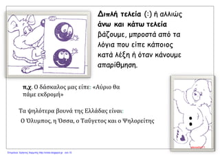 Τα ψηλότερα βουνά της Ελλάδας είναι:
Ο Όλυμπος, η Όσσα, ο Ταΰγετος και ο Ψηλορείτης
Διπλή τελεία (:) ή αλλιώς
άνω και κάτω τελεία
βάζουμε, μπροστά από τα
λόγια που είπε κάποιος
κατά λέξη ή όταν κάνουμε
απαρίθμηση.
π,χ. Ο δάσκαλος μας είπε: «Αύριο θα
πάμε εκδρομή»
:
alexadra71
Επιμέλεια: Χρήστος Χαρμπής http://xristx.blogspot.gr σελ.10
 
