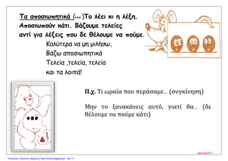 Τα αποσιωπητικά (... )Το λέει κι η λέξη.
Αποσιωπούν κάτι. Βάζουμε τελείες
αντί για λέξεις που δε θέλουμε να πούμε.
Καλύτερα να μη μιλήσω,
Βάζω αποσιωπητικά
Τελεία ,τελεία, τελεία
και τα λοιπά!
Π.χ. Τι ωραία που περάσαμε... (συγκίνηση)
Μην το ξανακάνεις αυτό, γιατί θα... (δε
θέλουμε να πούμε κάτι)
alexadra71
Επιμέλεια: Χρήστος Χαρμπής http://xristx.blogspot.gr σελ.11
 