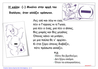 Η παύλα (-) Μπαίνει στην αρχή του
διαλόγου, όταν αλλάζει πρόσωπο.
Λες εσύ και λέω κι εγώ,
λέει ο Γιώργος κι η Γωγώ,
μια λέει ο ένας, μια λέει ο άλλος,
θες μικρός και θες μεγάλος
Όποιος κάνει να μιλήσει,
με μια παύλα θε ν' αρχίσει.
Κι έτσι ξέρει όποιος διαβάζει,
πότε πρόσωπο αλλάζει.
π.χ.
-Πότε θα βρεθούμε;
-Δεν ξέρω ακόμα.
-Όταν το αποφασίσεις,
τηλεφώνησε μου.
-
alexadra71
Επιμέλεια: Χρήστος Χαρμπής http://xristx.blogspot.gr σελ.14
 