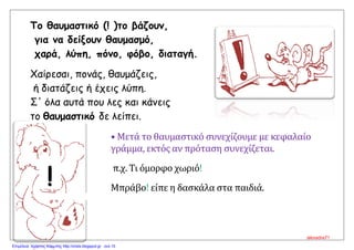 Το θαυμαστικό (! )το βάζουν,
για να δείξουν θαυμασμό,
χαρά, λύπη, πόνο, φόβο, διαταγή.
Χαίρεσαι, πονάς, θαυμάζεις,
ή διατάζεις ή έχεις λύπη.
Σ' όλα αυτά που λες και κάνεις
το θαυμαστικό δε λείπει.
• Μετά το θαυμαστικό συνεχίζουμε με κεφαλαίο
γράμμα, εκτός αν πρόταση συνεχίζεται.
π.χ. Τι όμορφο χωριό!
Μπράβο! είπε η δασκάλα στα παιδιά.
!
alexadra71
Επιμέλεια: Χρήστος Χαρμπής http://xristx.blogspot.gr σελ.15
 