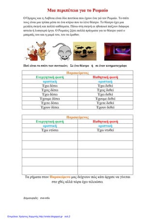 Δημιουργός: eva-edu
Μια περιπέτεια
Ο Όµηρος και η Λαβίνια είναι
τους είναι µια τρύπα µέσα σε
µεγάλη σκηνή και πολλά καθίσµατα
αστεία ή λυπητερά έργα. Ο Ρωµαίος
µπαµπάς του και η µαµά του
Πού είναι το σπίτι των ποντικών
Ενεργητική φωνή
οριστική
Έχω δέσει
Έχεις δέσει
Έχει δέσει
Έχουµε δέσει
Έχετε δέσει
Έχουν δέσει
Ενεργητική φωνή
οριστική
Έχω ντύσει
Τα ρήµατα στον Παρακείµενο
στο χθές
xristx.blogspot.gr Χρήστος Χαρμπής
Μια περιπέτεια για το Ρωµαίο
Λαβίνια είναι δύο ποντίκια που έχουν ένα γιό τον Ρωµαίο
τρύπα µέσα σε ένα κτίριο που το λένε θέατρο. Το θέατρο έχει
και πολλά καθίσµατα. Πάνω στη σκηνή οι ηθοποιοί παίζουν
λυπητερά έργα. Ο Ρωµαίος ξέρει πολλά πράγµατα για το θέατρο
και η µαµά του, του τα έµαθαν.
σπίτι των ποντικών; Σε ένα θέατρο ή σε έναν κινηµατογράφο
Παρακείµενος
Ενεργητική φωνή Παθητική φωνή
οριστική οριστική
Έχω δέσει Έχω δεθεί
Έχεις δέσει Έχεις δεθεί
Έχει δέσει Έχει δεθεί
Έχουµε δέσει Έχουµε δεθεί
Έχετε δέσει Έχετε δεθεί
Έχουν δέσει Έχουν δεθεί
Παρακείµενος
Ενεργητική φωνή Παθητική φωνή
οριστική οριστική
ντύσει Έχω ντυθεί
Παρακείµενο µας δείχνουν πώς κάτι άρχισε να
στο χθές αλλά τώρα έχει τελειώσει.
Χρήστος Χαρμπής
γιό τον Ρωµαίο. Το σπίτι
Το θέατρο έχει µια
ηθοποιοί παίζουν διάφορα
για το θέατρο γιατί ο
έναν κινηµατογράφο
Παθητική φωνή
οριστική
Έχω δεθεί
Έχεις δεθεί
Έχει δεθεί
Έχουµε δεθεί
Έχετε δεθεί
Έχουν δεθεί
Παθητική φωνή
οριστική
ντυθεί
κάτι άρχισε να γίνεται
Επιμέλεια: Χρήστος Χαρμπής http://xristx.blogspot.gr σελ.2
 