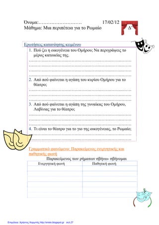 Όνομα:……………………… 17/02/12
Μάθημα: Μια περιπέτεια για το Ρωμαίο Δ’
Ερωτήσεις κατανόησης κειμένου
1. Πού ζει η οικογένεια του Ομήρου; Να περιγράψεις το
μέρος κατοικίας της.
………………………………………………………………
………………………………………………………………
………………………………………………………………
………………………………………………………………
2. Από πού φαίνεται η αγάπη του κυρίου Ομήρου για το
θέατρο;
………………………………………………………………
………………………………………………………………
………………………………………………………………
3. Από πού φαίνεται η αγάπη της γυναίκας του Ομήρου,
Λαβίνιας για το θέατρο;
………………………………………………………………
………………………………………………………………
………………………………………………………………
4. Τι είναι το θέατρο για το γιο της οικογένειας, το Ρωμαίο;
………………………………………………………………
………………………………………………………………
Γραμματικό φαινόμενο: Παρακείμενος ενεργητικής και
παθητικής φωνή
Παρακείμενος των ρήματων σβήνω- σβήνομαι
Ενεργητική φωνή Παθητική φωνή
Επιμέλεια: Χρήστος Χαρμπής http://xristx.blogspot.gr σελ.27
Δημιουργός: Μαριάνθη
Χαλκίτη
 