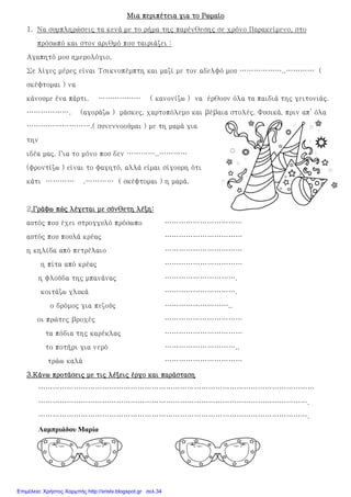 Μια περιπέτεια για το ΡωμαίοΜια περιπέτεια για το ΡωμαίοΜια περιπέτεια για το ΡωμαίοΜια περιπέτεια για το Ρωμαίο
1. Να συμπληρώσεις τα κενά με το ρήμα της παρένθεσης σε χρόνο Παρακείμενο, στο
πρόσωπό και στον αριθμό που ταιριάζει :
Αγαπητό μου ημερολόγιο,
Σε λίγες μέρες είναι Τσικνοπέμπτη και μαζί με τον αδελφό μου ………………..………… (
σκέφτομαι ) να
κάνουμε ένα πάρτι. ……………… ( κανονίζω ) να έρθουν όλα τα παιδιά της γειτονιάς.
………………. (αγοράζω ) μάσκες, χαρτοπόλεμο και βέβαια στολές. Φυσικά, πριν απ’ όλα
……………………….( συνεννοούμαι ) με τη μαμά για
την
ιδέα μας. Για το μόνο που δεν …………..…………
(φροντίζω ) είναι το φαγητό, αλλά είμαι σίγουρη ότι
κάτι ………… .………… ( σκέφτομαι ) η μαμά.
2.Γράφω πώς λέγεται με σύνθετη λέξη:.Γράφω πώς λέγεται με σύνθετη λέξη:.Γράφω πώς λέγεται με σύνθετη λέξη:.Γράφω πώς λέγεται με σύνθετη λέξη:
αυτός που έχει στρογγυλό πρόσωπο ……………………………
αυτός που πουλά κρέας ……………………………
η κηλίδα από πετρέλαιο ……………………………
η πίτα από κρέας ……………………………
η φλούδα της μπανάνας ………………………….
κοιτάζω γλυκά ………………………….
ο δρόμος για πεζούς ………………………..
οι πρώτες βροχές ……………………………
τα πόδια της καρέκλας ……………………………
το ποτήρι για νερό …………………………..
τρώω καλά ……………………………
3.3.3.3.Κάνω προτάσεις με τις λέξεις έργο και παράστασηΚάνω προτάσεις με τις λέξεις έργο και παράστασηΚάνω προτάσεις με τις λέξεις έργο και παράστασηΚάνω προτάσεις με τις λέξεις έργο και παράσταση
………………………………………………………………………………………………………
…………………………………………………………………………………………………….
…………………………………………………………………………………………………….
Λαµπριάδου Μαρία
Επιμέλεια: Χρήστος Χαρμπής http://xristx.blogspot.gr σελ.34
 