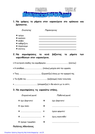 1. Να γράψεις τα ρήµατα στον παρακείµενο στο πρόσωπο που
βρίσκονται.
Ενεστώτας Παρακείµενος
τρέχω _______________________________
αγαπούν _______________________________
σκάβει _______________________________
καθαρίζετε _______________________________
πηγαίνουµε _______________________________
κλείνεις _______________________________
2. Να συµπληρώσεις τα κενά βάζοντας τα ρήµατα των
παρενθέσεων στον παρακείµενο.
• Η κεντρική είσοδος του αεροδροµίου …………………………………………… (κλείνω)
• Η αποθήκη ………………………………….. (πιάνω) µούχλα από την υγρασία.
• Τους ………………………………………….. (ξεµυαλίζω) όλους µε την οµορφιά της.
• Τα έξοδά του ……………………………………….. (αυξάνοµαι) πολύ τελευταία.
• ……………………………………………. (αποφασίζω) τι θα κάνετε µε το σπίτι;
3. Να συµπληρώσεις τις παρακάτω στήλες.
Ενεργητική φωνή Παθητική φωνή
έχει βαφτιστεί έχει βαφτιστεί
έχω λύσει ……………………………………………………..
……………………………………….. έχουν ψηφιστεί
……………………………………….. έχεις συγκινηθεί
έχουµε τιµωρήσει ……………………………………………………..
Παλάνης Αθανάσιος
Επιμέλεια: Χρήστος Χαρμπής http://xristx.blogspot.gr σελ.35
 