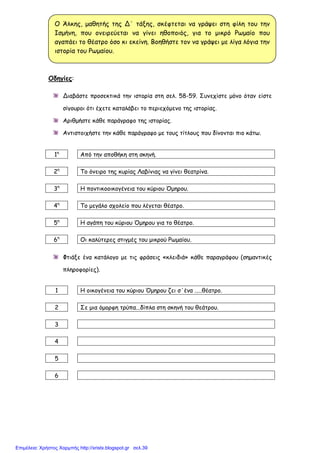 xristx.blogspot.gr Χρήστος Χαρµπής
Οδηγίες:
Διαβάστε προσεκτικά την ιστορία στη σελ. 58-59. Συνεχίστε µόνο όταν είστε
σίγουροι ότι έχετε καταλάβει το περιεχόµενο της ιστορίας.
Αριθµήστε κάθε παράγραφο της ιστορίας.
Αντιστοιχήστε την κάθε παράγραφο µε τους τίτλους που δίνονται πιο κάτω.
1η
Από την αποθήκη στη σκηνή.
2η
Το όνειρο της κυρίας Λαβίνιας να γίνει θεατρίνα.
3η
Η ποντικοοικογένεια του κύριου Όµηρου.
4η
Το µεγάλο σχολείο που λέγεται θέατρο.
5η
Η αγάπη του κύριου Όµηρου για το θέατρο.
6η
Οι καλύτερες στιγµές του µικρού Ρωµαίου.
Φτιάξε ένα κατάλογο µε τις φράσεις «κλειδιά» κάθε παραγράφου (σηµαντικές
πληροφορίες).
1 Η οικογένεια του κύριου Όµηρου ζει σ΄ένα .....θέατρο.
2 Σε µια όµορφη τρύπα...δίπλα στη σκηνή του θεάτρου.
3
4
5
6
Ο Άλκης, µαθητής της Δ΄ τάξης, σκέφτεται να γράψει στη φίλη του την
Ισµήνη, που ονειρεύεται να γίνει ηθοποιός, για το µικρό Ρωµαίο που
αγαπάει το θέατρο όσο κι εκείνη. Βοηθήστε τον να γράψει µε λίγα λόγια την
ιστορία του Ρωµαίου.
Επιμέλεια: Χρήστος Χαρμπής http://xristx.blogspot.gr σελ.39
 