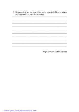 xristx.blogspot.gr Χρήστος Χαρµπής
Χρησιµοποιήστε τους πιο πάνω τίτλους και τις φράσεις κλειδιά για να γράψετε
σε λίγες γραµµές την περίληψη της ιστορίας.
..........................................................................................................................................
..........................................................................................................................................
..........................................................................................................................................
..........................................................................................................................................
..........................................................................................................................................
..........................................................................................................................................
..........................................................................................................................................
..........................................................................................................................................
..........................................................................................................................................
..........................................................................................................................................
http://www.proodeftikidask.com
Επιμέλεια: Χρήστος Χαρμπής http://xristx.blogspot.gr σελ.40
 