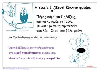 Η τελεία ( .)Στοπ! Κόκκινο φανάρι.
Πήρες φόρα και διαβάζεις,
σαν να κυνηγάς το τρένο.
Κι ούτε βλέπεις την τελεία
που λέει: Στοπ! και βάλε φρένο.
π.χ. Την άνοιξη ο κήπος είναι καταπράσινος.
Όταν διαβάζουμε, στην τελεία κάνουμε
ένα μικρό σταμάτημα της φωνής μας.
Μετά από την τελεία ξεκινάμε με κεφαλαίο.


alexadra71
Επιμέλεια: Χρήστος Χαρμπής http://xristx.blogspot.gr σελ.7
 