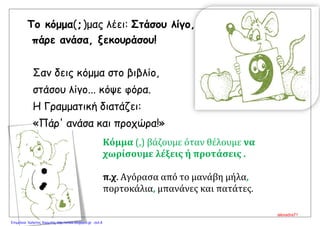 Το κόμμα(, )μας λέει: Στάσου λίγο,
πάρε ανάσα, ξεκουράσου!
Σαν δεις κόμμα στο βιβλίο,
στάσου λίγο... κόψε φόρα.
Η Γραμματική διατάζει:
«Πάρ' ανάσα και προχώρα!»
Κόμμα (,) βάζουμε όταν θέλουμε να
χωρίσουμε λέξεις ή προτάσεις .
π.χ. Αγόρασα από το μανάβη μήλα,
πορτοκάλια, μπανάνες και πατάτες.
alexadra71
Επιμέλεια: Χρήστος Χαρμπής http://xristx.blogspot.gr σελ.8
 