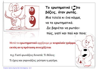 Το ερωτηματικό (; )το
βάζεις, όταν ρωτάς.
Μια τελεία κι ένα κόμμα,
να το ερωτηματικό.
Δε βαριέται να ρωτάει:
πώς, γιατί και πού και ποιο;
Μετά το ερωτηματικό αρχίζουμε με κεφαλαίο γράμμα,
εκτός αν η πρόταση συνεχίζεται
π.χ. Γιατί φωνάζεις δυνατά; Τι θέλεις;
Τι έχεις και γκρινιάζεις; ρώτησε η μητέρα.
alexadra71
Επιμέλεια: Χρήστος Χαρμπής http://xristx.blogspot.gr σελ.9
 