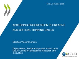 ASSESSING PROGRESSION IN CREATIVE
AND CRITICAL THINKING SKILLS
Stéphan Vincent-Lancrin
Deputy Head, Senior Analyst and Project Lead,
OECD Centre for Educational Research and
Innovation
Paris, 20 June 2016
 
