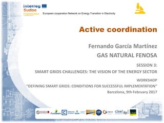European cooperation Network on Energy Transition in Electricity
Fernando García Martínez
GAS NATURAL FENOSA
SESSION 3:
SMART GRIDS CHALLENGES: THE VISION OF THE ENERGY SECTOR
WORKSHOP
“DEFINING SMART GRIDS: CONDITIONS FOR SUCCESSFUL IMPLEMENTATION”
Barcelona, 9th February 2017
 