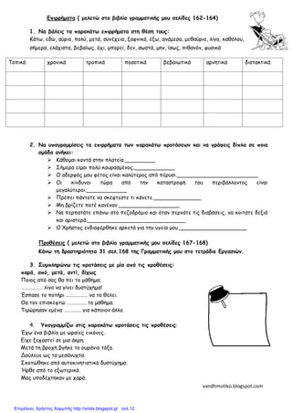 Επιρρήματα ( μελετώ στο βιβλίο γραμματικής μου σελίδες 162-164)
1. Να βάλεις τα παρακάτω επιρρήματα στη θέση τους:
Κάτω, εδώ, αύριο, πολύ, μετά, συνέχεια, ξαφνικά, έξω, ανάμεσα, μεθαύριο, λίγο, καθόλου,
σήμερα, ελάχιστα, βεβαίως, όχι, μπορεί, δεν, σωστά, μην, ίσως, πιθανόν, φυσικά
2. Να υπογραμμίσεις τα επιρρήματα των παρακάτω προτάσεων και να γράψεις δίπλα σε ποια
ομάδα ανήκει:
 Κάθομαι κοντά στην πλατεία._________
 Σήμερα είμαι πολύ κουρασμένος.____________
 Ο αδερφός μου φέτος είναι καλύτερος από πέρυσι.________________________
 Οι κίνδυνοι τώρα από την καταστροφή του περιβάλλοντος είναι
μεγαλύτεροι.____________
 Πρέπει πάντοτε να σκέφτεστε τι κάνετε.______________
 Μη βρίζετε ποτέ κανέναν.__________________
 Να περπατάτε επάνω στο πεζοδρόμιο και όταν περνάτε τις διαβάσεις, να κοιτάτε δεξιά
και αριστερά._____________________________
 Ο Χρήστος ενδιαφέρθηκε αρκετά για την υγεία μου.____________________
Προθέσεις ( μελετώ στο βιβλίο γραμματικής μου σελίδες 167-168)
Κάνω τη δραστηριότητα 31 σελ.168 της Γραμματικής μου στο τετράδιο Εργασιών.
3. Συμπληρώνω τις προτάσεις με μία από τις προθέσεις:
παρά, από, μετά, αντί, δίχως
Ποιος από σας θα πει το μάθημα;
……………… λίγο να γίνει δυστύχημα!
Έσπασε το ποτήρι ……………… να το θέλει.
Θα τον επισκεφτώ ……………. το μάθημα.
Τιμώρησαν εμένα ……….…. για κάποιον άλλο.
4. Υπογραμμίζω στις παρακάτω προτάσεις τις προθέσεις:
Έχω ένα βιβλίο με ωραίες εικόνες.
Είχε ξεχαστεί σε μια άκρη.
Μετά τη βροχή βγήκε το ουράνιο τόξο.
Δούλευε ως τα μεσάνυχτα.
Σκοτώθηκε από αυτοκινητιστικό δυστύχημα.
Ήρθε από το εξωτερικό.
Μας υποδέχτηκαν με χαρά.
Τοπικά χρονικά τροπικά ποσοτικά βεβαιωτικά αρνητικά διστακτικά
Όνομα………………
…………………………
vandhmotiko.blogspot.com
Επιμέλεια: Χρήστος Χαρμπής http://xristx.blogspot.gr σελ.12
 