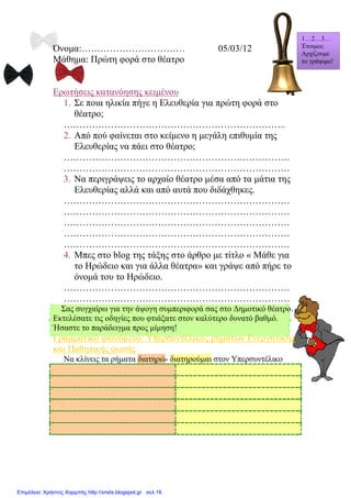 Όνομα:…………………………… 05/03/12
Μάθημα: Πρώτη φορά στο θέατρο
Ερωτήσεις κατανόησης κειμένου
1. Σε ποια ηλικία πήγε η Ελευθερία για πρώτη φορά στο
θέατρο;
……………………………………………………………..
2. Από πού φαίνεται στο κείμενο η μεγάλη επιθυμία της
Ελευθερίας να πάει στο θέατρο;
………………………………………………………………
………………………………………………………………
3. Να περιγράψεις το αρχαίο θέατρο μέσα από τα μάτια της
Ελευθερίας αλλά και από αυτά που διδάχθηκες.
………………………………………………………………
………………………………………………………………
………………………………………………………………
………………………………………………………………
………………………………………………………………
4. Μπες στο blog της τάξης στο άρθρο με τίτλο « Μάθε για
το Ηρώδειο και για άλλα θέατρα» και γράψε από πήρε το
όνομά του το Ηρώδειο.
………………………………………………………………
………………………………………………………………
Σας συγχαίρω για την άψογη συμπεριφορά σας στο Δημοτικό θέατρο.
Εκτελέσατε τις οδηγίες που φτιάξατε στον καλύτερο δυνατό βαθμό.
Ήσαστε το παράδειγμα προς μίμηση!
Γραμματικό φαινόμενο: Υπερσυντέλικος ρημάτων Ενεργητικής
και Παθητικής φωνής
Να κλίνεις τα ρήματα διατηρώ- διατηρούμαι στον Υπερσυντέλικο
1…2…3…
Έτοιμοι;
Αρχίζουμε
το γράψιμο!
Επιμέλεια: Χρήστος Χαρμπής http://xristx.blogspot.gr σελ.16
Μαριάνθη Χαλκίτη
 