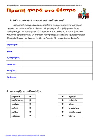 Ονοματεπώνυμο: ……………………………………………………………………………………. Δ1 - 05-03-09
1. Βάζω τις παρακάτω ερμηνείες στην κατάλληλη σειρά.
μεταφορικό, αστικό μέσο που αποτελείται από ηλεκτροκίνητα τροχοφόρα
οχήματα, τα οποία κινούνται πάνω σε σιδηροτροχιές ☺☺☺☺ το ράψιμο της άκρης
υφάσματος για να μην ξεφτίζει ☺☺☺☺ λαιμοδέτης που δένει μπροστά στη βάση του
λαιμού σε σχήμα φιόγκου ☺☺☺☺ ο άνδρας που προσέχει υπερβολικά την εμφάνισή του
☺☺☺☺ αρχαίο θέατρο που έχτισε ο Ηρώδης ο Αττικός ☺☺☺☺ τραγωδία του Σοφοκλή
στρίφωμα:
τραμ:
τζιτζιφιόγκος:
παπιγιόν:
Αντιγόνη:
Ηρώδειο:
2. Αντιστοιχίζω τις αντίθετες λέξεις:
μπροστά βγαίνω
ανεβαίναμε καθιστός
μπαίνω πίσω
όρθιος σηκώνομαι
ανάβω κατεβαίναμε
κάθομαι σβήνω
Επιμέλεια: Χρήστος Χαρμπής http://xristx.blogspot.gr σελ.19
 