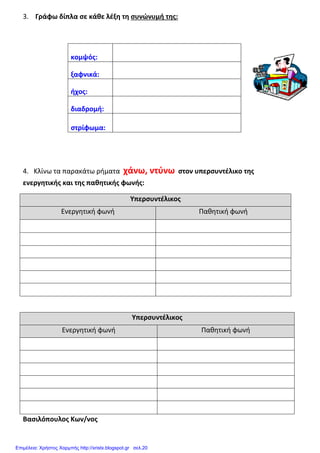 3. Γράφω δίπλα σε κάθε λέξη τη συνώνυμή της:
κομψός:
ξαφνικά:
ήχος:
διαδρομή:
στρίφωμα:
4. Κλίνω τα παρακάτω ρήματα χάνω, ντύνω στον υπερσυντέλικο της
ενεργητικής και της παθητικής φωνής:
Υπερσυντέλικος
Ενεργητική φωνή Παθητική φωνή
Υπερσυντέλικος
Ενεργητική φωνή Παθητική φωνή
Βασιλόπουλος Κων/νος
Επιμέλεια: Χρήστος Χαρμπής http://xristx.blogspot.gr σελ.20
 