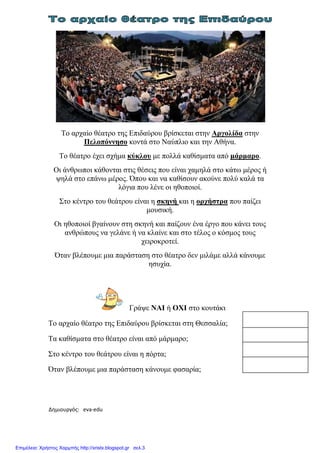 Δημιουργός: eva-edu xristx.blogspot.gr Χρήστος Χαρμπής
Το αρχαίο θέατρο της Επιδαύρου βρίσκεται στην Αργολίδα στην
Πελοπόννησο κοντά στο Ναύπλιο και την Αθήνα.
Το θέατρο έχει σχήµα κύκλου µε πολλά καθίσµατα από µάρµαρο.
Οι άνθρωποι κάθονται στις θέσεις που είναι χαµηλά στο κάτω µέρος ή
ψηλά στο επάνω µέρος. Όπου και να καθίσουν ακούνε πολύ καλά τα
λόγια που λένε οι ηθοποιοί.
Στο κέντρο του θεάτρου είναι η σκηνή και η ορχήστρα που παίζει
µουσική.
Οι ηθοποιοί βγαίνουν στη σκηνή και παίζουν ένα έργο που κάνει τους
ανθρώπους να γελάνε ή να κλαίνε και στο τέλος ο κόσµος τους
χειροκροτεί.
Όταν βλέπουµε µια παράσταση στο θέατρο δεν µιλάµε αλλά κάνουµε
ησυχία.
Γράψε ΝΑΙ ή ΟΧΙ στο κουτάκι
Το αρχαίο θέατρο της Επιδαύρου βρίσκεται στη Θεσσαλία;
Τα καθίσµατα στο θέατρο είναι από µάρµαρο;
Στο κέντρο του θεάτρου είναι η πόρτα;
Όταν βλέπουµε µια παράσταση κάνουµε φασαρία;
Επιμέλεια: Χρήστος Χαρμπής http://xristx.blogspot.gr σελ.3
 