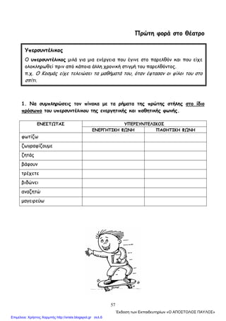 57
Πρώτη φορά στο θέατρο
1. Να συμπληρώσεις τον πίνακα με τα ρήματα της πρώτης στήλης στο ίδιο
πρόσωπο του υπερσυντέλικου της ενεργητικής και παθητικής φωνής.
ΥΠΕΡΣΥΝΤΕΛΙΚΟΣΕΝΕΣΤΩΤΑΣ
ΕΝΕΡΓΗΤΙΚΗ ΦΩΝΗ ΠΑΘΗΤΙΚΗ ΦΩΝΗ
φωτίζω
ζωγραφίζουμε
ζητάς
βάφουν
τρέχετε
βιδώνει
αναζητώ
μαγειρεύω
Υπερσυντέλικος
Ο υπερσυντέλικος μιλά για μια ενέργεια που έγινε στο παρελθόν και που είχε
ολοκληρωθεί πριν από κάποια άλλη χρονική στιγμή του παρελθόντος.
π.χ. Ο Κοσμάς είχε τελειώσει τα μαθήματά του, όταν έφτασαν οι φίλοι του στο
σπίτι.
΄Εκδοση των Εκπαιδευτηρίων «Ο ΑΠΟΣΤΟΛΟΣ ΠΑΥΛΟΣ»
Επιμέλεια: Χρήστος Χαρμπής http://xristx.blogspot.gr σελ.6
 