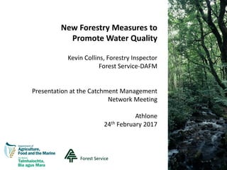 New Forestry Measures to
Promote Water Quality
Kevin Collins, Forestry Inspector
Forest Service-DAFM
Presentation at the Catchment Management
Network Meeting
Athlone
24th February 2017
 