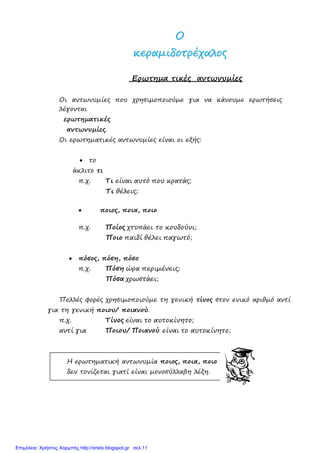 ΟΟ
κκεερρααµµιιδδοοττρρέέχχααλλοοςς
Ερωτηµα τικές αντωνυµίες
Οι αντωνυµίες που χρησιµοποιούµε για να κάνουµε ερωτήσεις
λέγονται
ερωτηµατικές
αντωνυµίες.
Οι ερωτηµατικές αντωνυµίες είναι οι εξής:
• το
άκλιτο τι
π.χ. Τι είναι αυτό που κρατάς;
Τι θέλεις;
• ποιος, ποια, ποιο
π.χ. Ποίος χτυπάει το κουδούνι;
Ποιο παιδί θέλει παγωτό;
• πόσος, πόση, πόσο
π.χ. Πόση ώρα περιµένεις;
Πόσα χρωστάει;
Πολλές φορές χρησιµοποιούµε τη γενική τίνος στον ενικό αριθµό αντί
για τη γενική ποιου/ ποιανού.
π.χ. Τίνος είναι το αυτοκίνητο;
αντί για Ποιου/ Ποιανού είναι το αυτοκίνητο;
Η ερωτηµατική αντωνυµία ποιος, ποια, ποιο
δεν τονίζεται γιατί είναι µονοσύλλαβη λέξη.
Επιμέλεια: Χρήστος Χαρμπής http://xristx.blogspot.gr σελ.11
 