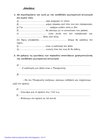 Ασκήσεις
1. Να συµπληρώσετε και κενά µε την κατάλληλη ερωτηµατική αντωνυµία
στο σωστό τύπο.
α) ………………………………………… ώρα αναχωρεί το πλοίο;
β) ………………………………………… µέρες πέρασαν από τότε που σου τηλεφώνησε;
γ) Για ………………………………………… πράγµα µιλάτε εσείς οι δύο;
δ) ………………………………………… θα κάνουµε µε το αυτοκίνητο που χάλασε;
ε) ………………………………………… είναι αυτός που σου τηλεφώνησε και
………………………………………… θέλει από σένα;
στ) Έχεις αποφασίσει ………………………………………… άτοµα θα καλέσεις στο
πάρτι;
ζ) ………………………………………… είναι η καλύτερή σου φίλη;
η) ………………………………………… εννοείς όταν λες πως δε θα έρθεις;
2. Να γράψεις τις ερωτήσεις των παρακάτω απαντήσεων χρησιµοποιώντας
την κατάλληλη ερωτηµατική αντωνυµία.
α) - …………………………………………………………………………………………………………………
- Ο καλύτερός µου φίλος είναι ο Παναγιώτης.
β) - …………………………………………………………………………………………………………………
- Με τον Παναγιώτη παίζουµε, κάνουµε ποδήλατο και πηγαίνουµε
µαζί στο σχολείο.
γ) - …………………………………………………………………………………………………………………
- Ξεκινάµε για το σχολείο στις 7.45 π.µ.
δ) - …………………………………………………………………………………………………………………
- Φτάνουµε στο σχολείο σε 10 λεπτά.
Επιμέλεια: Χρήστος Χαρμπής http://xristx.blogspot.gr σελ.13
 