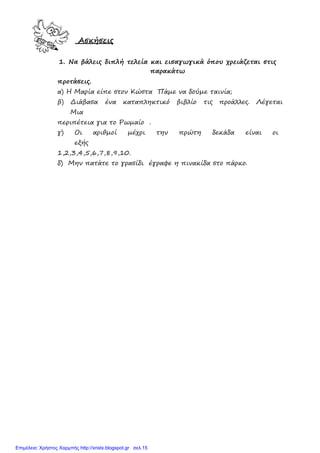 Ασκήσεις
1. Να βάλεις διπλή τελεία και εισαγωγικά όπου χρειάζεται στις
παρακάτω
προτάσεις.
α) Η Μαρία είπε στον Κώστα Πάµε να δούµε ταινία;
β) ∆ιάβασα ένα καταπληκτικό βιβλίο τις προάλλες. Λέγεται
Μια
περιπέτεια για το Ρωµαίο .
γ) Οι αριθµοί µέχρι την πρώτη δεκάδα είναι οι
εξής
1,2,3,4,5,6,7,8,9,10.
δ) Μην πατάτε το γρασίδι έγραφε η πινακίδα στο πάρκο.
Επιμέλεια: Χρήστος Χαρμπής http://xristx.blogspot.gr σελ.15
 