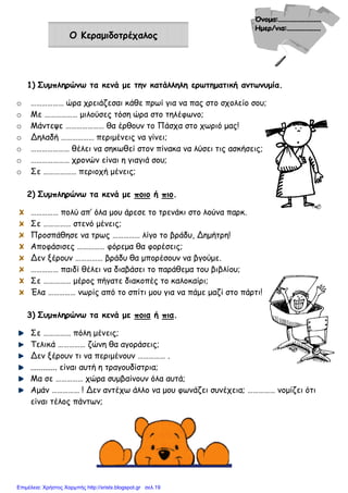 Ο Κεραµιδοτρέχαλος
1) Συµπληρώνω τα κενά µε την κατάλληλη ερωτηµατική αντωνυµία.
o ……………… ώρα χρειάζεσαι κάθε πρωί για να πας στο σχολείο σου;
o Με ……………… µιλούσες τόση ώρα στο τηλέφωνο;
o Μάντεψε ………………… θα έρθουν το Πάσχα στο χωριό µας!
o Δηλαδή ……………… περιµένεις να γίνει;
o ………………… θέλει να σηκωθεί στον πίνακα να λύσει τις ασκήσεις;
o ………………… χρονών είναι η γιαγιά σου;
o Σε ……………… περιοχή µένεις;
2) Συµπληρώνω τα κενά µε ποιο ή πιο.
…………… πολύ απ’ όλα µου άρεσε το τρενάκι στο λούνα παρκ.
Σε …………… στενό µένεις;
Προσπάθησε να τρως …………… λίγο το βράδυ, Δηµήτρη!
Αποφάσισες …………… φόρεµα θα φορέσεις;
Δεν ξέρουν …………… βράδυ θα µπορέσουν να βγούµε.
…………… παιδί θέλει να διαβάσει το παράθεµα του βιβλίου;
Σε …………… µέρος πήγατε διακοπές το καλοκαίρι;
Έλα …………… νωρίς από το σπίτι µου για να πάµε µαζί στο πάρτι!
3) Συµπληρώνω τα κενά µε ποια ή πια.
Σε …………… πόλη µένεις;
Τελικά …………… ζώνη θα αγοράσεις;
Δεν ξέρουν τι να περιµένουν …………… .
............. είναι αυτή η τραγουδίστρια;
Μα σε …………… χώρα συµβαίνουν όλα αυτά;
Αµάν …………… ! Δεν αντέχω άλλο να µου φωνάζει συνέχεια; …………… νοµίζει ότι
είναι τέλος πάντων;
Επιμέλεια: Χρήστος Χαρμπής http://xristx.blogspot.gr σελ.19
 