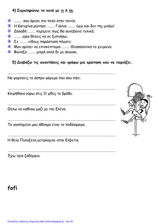 4) Συµπληρώνω τα κενά µε τι ή τη.
......... σου άρεσε πιο πολύ στην ταινία;
Η Κατερίνα ρώτησε ……… Γιάννα ……… έχω και δεν της µιλάω!
Δηλαδή ……… περίµενε πως θα συνέβαινε τελικά;
……… ώρα θέλεις να σε ξυπνήσω;
Σε ……… είδους παράσταση πήγατε;
Μου αρέσει να επισκέπτοµαι ……… Θεσσαλονίκη το χειµώνα.
Φώναξα ……… µικρή αλλά δε µε άκουσε.
5) Διαβάζω τις απαντήσεις και γράφω µια ερώτηση που να ταιριάζει.
…………………………………………………………………………………………………………………
Να φορέσεις το άσπρο φόρεµα που σου πάει.
…………………………………………………………………………………………………………………
Κοιµήθηκα γύρω στις 11 χθες το βράδυ.
…………………………………………………………………………………………………………………
Θέλω να καθίσω µαζί µε την Ελένη.
…………………………………………………………………………………………………………………
Το αγαπηµένο µου άθληµα είναι το ποδόσφαιρο.
…………………………………………………………………………………………………………………
Η θεία Πολυξένη µετακόµισε στην Ελβετία.
…………………………………………………………………………………………………………………
Έχω τρία ξαδέρφια.
fofi
Επιμέλεια: Χρήστος Χαρμπής http://xristx.blogspot.gr σελ.20
 