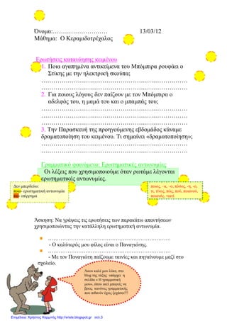 Όνομα:……………………… 13/03/12
Μάθημα: Ο Κεραμιδοτρέχαλος
Ερωτήσεις κατανόησης κειμένου
1. Ποια αγαπημένα αντικείμενα του Μπόμπιρα ρουφάει ο
Στίκης με την ηλεκτρική σκούπα;
………………………………………………………………
………………………………………………………………
2. Για ποιους λόγους δεν παίζουν με τον Μπόμπιρα ο
αδελφός του, η μαμά του και ο μπαμπάς του;
………………………………………………………………
………………………………………………………………
………………………………………………………………
3. Την Παρασκευή της προηγούμενης εβδομάδος κάναμε
δραματοποίηση του κειμένου. Τι σημαίνει «δραματοποίηση»;
………………………………………………………………
………………………………………………………………
Γραμματικό φαινόμενο: Ερωτηματικές αντωνυμίες
Οι λέξεις που χρησιμοποιούμε όταν ρωτάμε λέγονται
ερωτηματικές αντωνυμίες.
Άσκηση: Να γράψεις τις ερωτήσεις των παρακάτω απαντήσεων
χρησιμοποιώντας την κατάλληλη ερωτηματική αντωνυμία.
……………………………………………………………
- Ο καλύτερός μου φίλος είναι ο Παναγιώτης.
……………………………………………………………
- Με τον Παναγιώτη παίζουμε ταινίες και πηγαίνουμε μαζί στο
σχολείο.
ποιος, –α, –ο, πόσος, -η, -ο,
τι, τίνος, πώς, πού, ποιανού,
ποιανής, γιατί
Δεν μπερδεύω:
ποιο- ερωτηματική αντωνυμία
πιο- επίρρημα
Άκου καλέ μου λύκε, στο
blog της τάξης υπάρχει η
σελίδα « Η γραμματική
μου», όπου εκεί μπορείς να
βρεις κανόνες γραμματικής
που πιθανόν έχεις ξεχάσει!!!
Επιμέλεια: Χρήστος Χαρμπής http://xristx.blogspot.gr σελ.3
Μαριάνθη Χαλκίτη
 