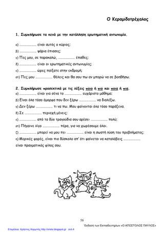 58
Ο Κεραμιδοτρέχαλος
1. Συμπλήρωσε τα κενά με την κατάλληλη ερωτηματική αντωνυμία.
α) ………………… είναι αυτός ο κύριος;
β) ………………… ψάρια έπιασες;
γ) Πες μου, σε παρακαλώ, ………………… έπαθες;
δ) ………………… είναι οι ερωτηματικές αντωνυμίες;
ε) ………………… ώρες παίξατε στην εκδρομή;
στ) Πες μου ………………… θέλεις και θα σου πω αν μπορώ να σε βοηθήσω.
2. Συμπλήρωσε προσεκτικά με τις λέξεις ποιο ή πιο και ποια ή πια.
α) ………………… είναι για σένα το ………………… ευχάριστο μάθημα;
β) Είναι όλα τόσο όμορφα που δεν ξέρω ………………… να διαλέξω.
γ) ∆εν ξέρω ………………… τι να πω. Μου φαίνονται όλα τόσο παράξενα.
δ) Σε ………………… περιοχή μένεις;
ε) ………………… από τα δύο τραγούδια σου αρέσει ………………… πολύ;
στ) Πήγαινε λίγο ………………… πέρα, για να χωρέσουμε όλοι.
ζ) ………………… μπορεί να μου πει ………………… είναι η σωστή λύση του προβλήματος;
η) Μερικές φορές, είναι πιο δύσκολο απ’ ότι φαίνεται να καταλάβεις …………………
είναι πραγματικός φίλος σου.
΄Εκδοση των Εκπαιδευτηρίων «Ο ΑΠΟΣΤΟΛΟΣ ΠΑΥΛΟΣ»
Επιμέλεια: Χρήστος Χαρμπής http://xristx.blogspot.gr σελ.4
 