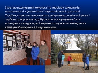 З метою вшанування мужності та героїзму захисників
незалежності, суверенітету і територіальної цілісності
України, сприяння подальшому зміцненню суспільної уваги і
турботи про учасників добровольчих формувань була
проведена екскурсія до історичного музею та покладання
квітів до Меморіалу з випускниками.
 