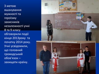 З метою
вшанування
мужності та
героїзму
захисників
незалежності учні
8 та 9 класу
обговорили події
кінця 2013року та
початку 2014 року.
Учні усвідомили,
що головний
громадський
обов’язок –
захищати країну.
 