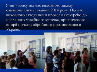 Учні 7 класу під час виховного заходуУчні 7 класу під час виховного заходу
ознайомилися з подіями 2014 року. Під часознайомилися з подіями 2014 року. Під час
виховного заходу вони провели екскурсію довиховного заходу вони провели екскурсію до
шкільного музейного куточка, присвяченогошкільного музейного куточка, присвяченого
історії початку збройного протистояння вісторії початку збройного протистояння в
Україні.Україні.
 