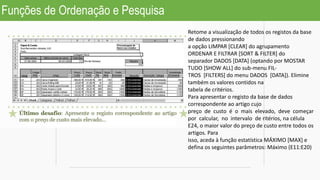 Funções de Ordenação e Pesquisa
Retome a visualização de todos os registos da base
de dados pressionando
a opção LIMPAR [CLEAR] do agrupamento
ORDENAR E FILTRAR [SORT & FILTER] do
separador DADOS [DATA] (optando por MOSTAR
TUDO [SHOW ALL] do sub-menu FIL-
TROS [FILTERS] do menu DADOS [DATA]). Elimine
também os valores contidos na
tabela de critérios.
Para apresentar o registo da base de dados
correspondente ao artigo cujo
preço de custo é o mais elevado, deve começar
por calcular, no intervalo de ritérios, na célula
E24, o maior valor do preço de custo entre todos os
artigos. Para
isso, aceda à função estatística MÁXIMO [MAX] e
defina os seguintes parâmetros: Máximo (E11:E20)
 