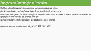 Funções de Ordenação e Pesquisa
Os filtros automáticos podem eventualmente ser insuficientes para a extrac-
ção de determinadas combinações de dados. Essa situação implica o recurso a
filtros mais avançados. Os filtros avançados permitem seleccionar os dados a serem visualizados através da
aplicação de um intervalo de critérios, em que
apenas serão apresentados os registos que obedeçam a esses critérios.
Apresente somente os registos dos artigos ‘101’, ‘201’, ‘301’, ‘401’...
 