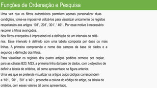 Funções de Ordenação e Pesquisa
Uma vez que os filtros automáticos permitem apenas personalizar duas
condições, torna-se impossível utilizá-los para visualizar unicamente os registos
respeitantes aos artigos ‘101’, ‘201’, ‘301’, ‘ 401’. Por esse motivo é necessário
recorrer a filtros avançados.
Nos filtros avançados é imprescindível a definição de um intervalo de crité-
rios. Esse intervalo é definido com uma tabela composta por duas ou mais
linhas. A primeira compreende o nome dos campos da base de dados e a
segundo a definição dos filtros.
Para visualizar os registos dos quatro artigos pedidos comece por copiar,
para as células B23: M23, a primeira linha da base de dados, com o objectivo de
definir a tabela de critérios, tal como apresentado na figura anterior.
Uma vez que se pretende visualizar os artigos cujos códigos correspondem
a ‘101’, ‘201’, ‘301’ e ‘401’, preencha a coluna do código do artigo, da tabela de
critérios, com esses valores tal como apresentado.
 