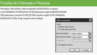 Exercício
Para aplicar o filtro definido, aceda ao separador DADOS [DATA] e no agrupa-
mento ORDENAR E FILTRAR [sOrt & FILTER] seleccione a opção AVANÇADAS [ADVAN-
CED] (seleccione o comando FILTRO [FILTER] e escolha a opção FILTRO AVANÇADO
[ADVANCED FILTER]). Surge a seguinte caixa de diálogo:
Funções de Ordenação e Pesquisa
 