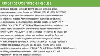 Funções de Ordenação e Pesquisa
Nesta caixa de diálogo, comece por definir o local onde pretende a apresen-
tação dos resultados a obter. Se optar por FILTRAR A LISTA NO LOCAL [FILTER THE
LIST IN-PLACE] a visualização do resultado, da aplicação do filtro, será efectuada
na própria base de dados. À semelhança dos filtros automáticos, são ocultados
os registos que não obedecem aos critérios definidos. Se optar por COPIAR PARA
OUTRO LOCAL [COPY TO ANOTHER LOCATION], o resultado ficará visível numa outra
área da mesma folha de cálculo. Esta última opção implica o preenchimento do
campo COPIAR PARA [COPY TO] com a indicação do intervalo de célula(s) para
onde devem ser copiados os registos que satisfaçam os critérios. Para este
exemplo opte pela primeira situação em que o resultado surge na própria base
de dados. No segundo parâmetro, INTERVALO DA LISTA [LIST RANGE], é solicitada a
indicação das células que compõem a base de dados. Preencha com os endere-
ços B10:M20. Para finalizar, indique o INTERVALO DE CRITÉRIOS [CRITERIA RANGE] inserindo
os endereços das células que compõem a tabela dos filtros a aplicar, B23:M27.
Pressione OK e deverá obter o resultado apresentado.
 