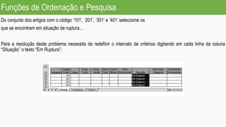 Funções de Ordenação e Pesquisa
Do conjunto dos artigos com o código ‘101’, ‘201’, ‘301’ e ’401’ seleccione os
que se encontram em situação de ruptura...
Para a resolução deste problema necessita de redefinir o intervalo de critérios digitando em cada linha da coluna
“Situação” o texto “Em Ruptura”:
 