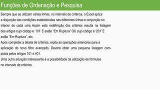 Funções de Ordenação e Pesquisa
Sempre que se utilizam várias linhas, no intervalo de critérios, o Excel aplica
a disjunção das condições estabelecidas nas diferentes linhas e conjunção no
interior de cada uma. Assim esta redefinição dos critérios resulta na listagem
dos artigos cujo código é ‘101’ E estão “Em Ruptura” OU cujo código é ‘201’ E
estão “Em Ruptura”, etc.
Após completar a tabela de critérios, repita as operações anteriores para a
aplicação do novo filtro avançado. Deverá obter uma pequena listagem com-
posta pelos artigos 101 e 401.
Uma outra situação interessante é a possibilidade da utilização de fórmulas
no intervalo de critérios.
 