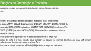 Funções de Ordenação e Pesquisa
Apresente o registo correspondente ao artigo com o preço de custo mais ele-
vado...
Retome a visualização de todos os registos da base de dados pressionando
a opção LIMPAR [CLEAR] do agrupamento ORDENAR E FILTRAR [SORT & FILTER] do
separador DADOS [DATA] (optando por MOSTAR TUDO [SHOW ALL] do sub-menu FIL-
TROS [FILTERS] do menu DADOS [DATA]). Elimine também os valores contidos na
tabela de critérios.
Para apresentar o registo da base de dados correspondente ao artigo cujo
preço de custo é o mais elevado, deve começar por calcular, no intervalo de critérios, na célula E24, o maior
valor do preço de custo entre todos os artigos. Para
isso, aceda à função estatística MÁXIMO [MAX] e defina os seguintes parâmetros:
 