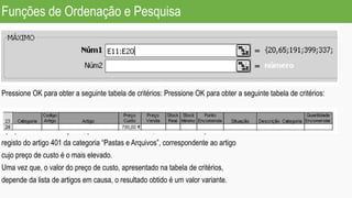 Funções de Ordenação e Pesquisa
Pressione OK para obter a seguinte tabela de critérios: Pressione OK para obter a seguinte tabela de critérios:
Aplique os filtros avançados, para este novo critério, e deverá obter apenas o
registo do artigo 401 da categoria “Pastas e Arquivos”, correspondente ao artigo
cujo preço de custo é o mais elevado.
Uma vez que, o valor do preço de custo, apresentado na tabela de critérios,
depende da lista de artigos em causa, o resultado obtido é um valor variante.
 