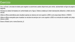 Exercício
Crie, no Excel, uma base de dados para registar os automóveis usados disponíveis para venda, representada na figura da página
seguinte.
Introduza os dados formatados em conformidade com a figura. Ordene a tabela por ordem decrescente utilizando o critério ano do
veículo.
Utilize os filtros automáticos para visualizar apenas as viaturas com ano superior a 2000 e com preço base inferior a 15000 €.
Utilize os filtros avançados para visualizar os veículos de serviços com o ano superior a 2002 e os veículos de ocasião com preço
inferior a 2000.
Grave o ficheiro com o nome Exercício_9.
 