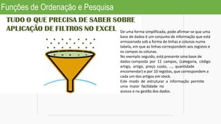 Funções de Ordenação e Pesquisa
De uma forma simplificada, pode afirmar-se que uma
base de dados é um conjunto de informação que está
armazenada sob a forma de linhas e colunas numa
tabela, em que as linhas correspondem aos registos e
os campos às colunas.
No exemplo seguido, está presente uma base de
dados composta por 11 campos, (categoria, código
artigo, artigo, preço custo, ..., quantidade
encomendar) e por 10 registos, que correspondem a
cada um dos artigos em stock.
Este modo de estruturar a informação permite
uma maior facilidade no
acesso e na gestão dos dados.
 