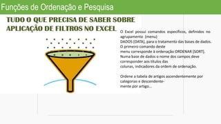 Funções de Ordenação e Pesquisa
O Excel possui comandos específicos, definidos no
agrupamento (menu)
DADOS [DATA], para o tratamento das bases de dados.
O primeiro comando deste
menu corresponde à ordenação ORDENAR [SORT].
Numa base de dados o nome dos campos deve
corresponder aos títulos das
colunas, indicadores da ordem de ordenação.
Ordene a tabela de artigos ascendentemente por
categorias e descendente-
mente por artigo...
 