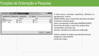 Funções de Ordenação e Pesquisa
O Excel possui comandos específicos, definidos no
agrupamento (menu)
DADOS [DATA], para o tratamento das bases de dados.
O primeiro comando deste
menu corresponde à ordenação ORDENAR [SORT].
Numa base de dados o nome dos campos deve
corresponder aos títulos das
colunas, indicadores da ordem de ordenação.
Ordene a tabela de artigos ascendentemente por
categorias e descendente-
mente por artigo...
 