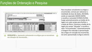 Funções de Ordenação e Pesquisa
Para visualizar unicamente os artigos a
encomendar, comece por selecionar a
totalidade da base de dados, B10:M20,
aceda ao separador DADOS [DATA]
e escolha o comando FILTROS [FILTER].
Surge automaticamente um botão de lis-
tagem em cada campo para facilitar a
criação de filtros. Pressione o botão de lis-
tagem do campo “Situação” e escolha o
valor “A Encomendar”. Automaticamente
a listagem fica reduzida à apresentação
dos artigos em situação de encomenda,
tal como apresentado na figura anterior.
 